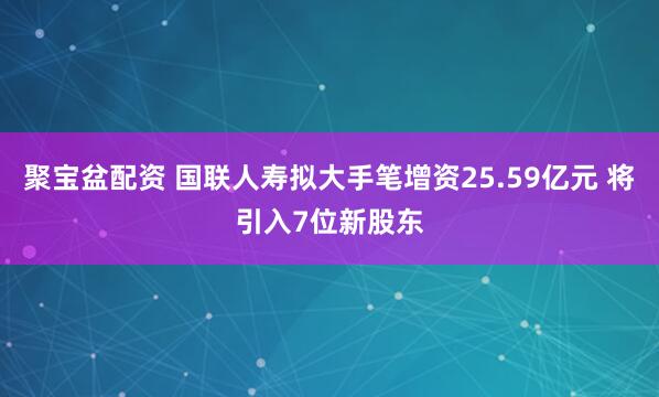 聚宝盆配资 国联人寿拟大手笔增资25.59亿元 将引入7位新股东