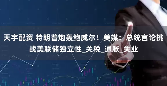 天宇配资 特朗普炮轰鲍威尔！美媒：总统言论挑战美联储独立性_关税_通胀_失业
