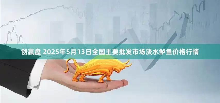创赢盘 2025年5月13日全国主要批发市场淡水鲈鱼价格行情