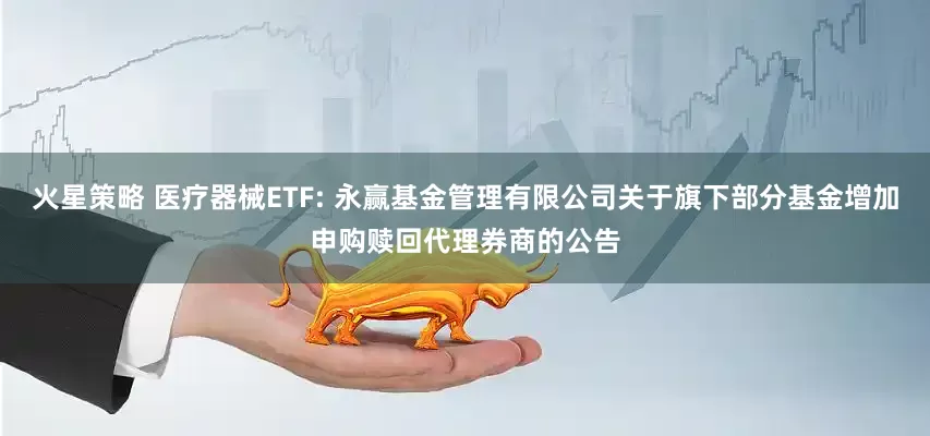 火星策略 医疗器械ETF: 永赢基金管理有限公司关于旗下部分基金增加申购赎回代理券商的公告