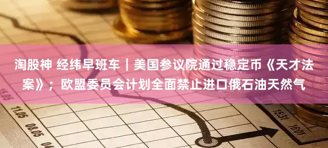 淘股神 经纬早班车｜美国参议院通过稳定币《天才法案》；欧盟委员会计划全面禁止进口俄石油天然气