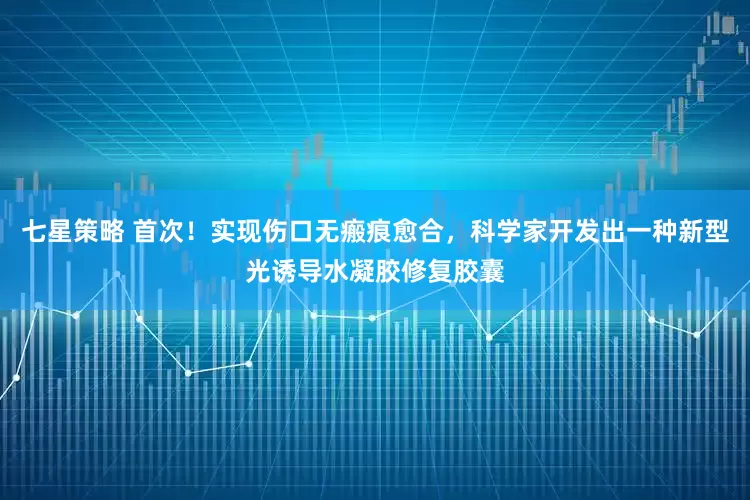 七星策略 首次！实现伤口无瘢痕愈合，科学家开发出一种新型光诱导水凝胶修复胶囊