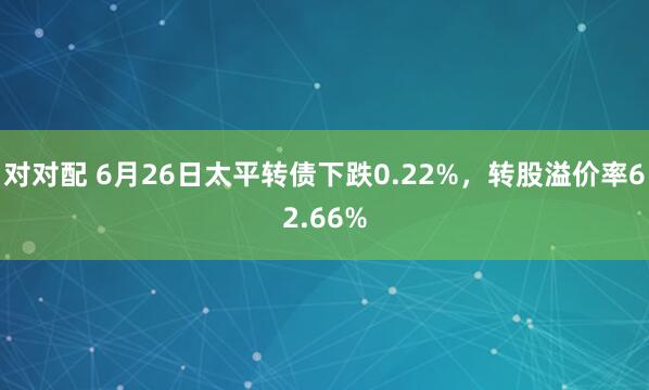 对对配 6月26日太平转债下跌0.22%，转股溢价率62.66%