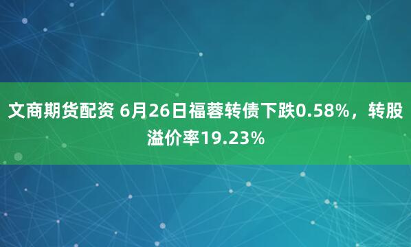 文商期货配资 6月26日福蓉转债下跌0.58%，转股溢价率19.23%