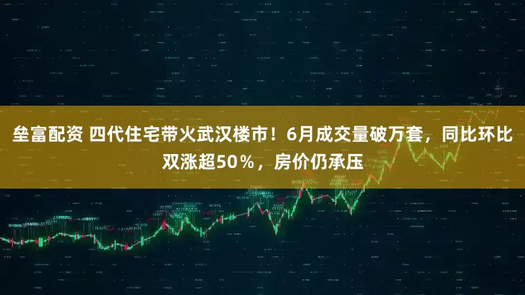 垒富配资 四代住宅带火武汉楼市！6月成交量破万套，同比环比双涨超50％，房价仍承压
