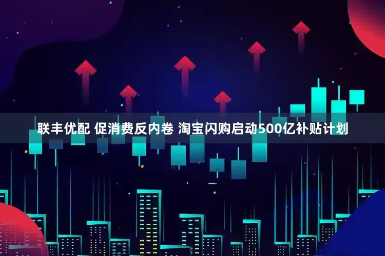 联丰优配 促消费反内卷 淘宝闪购启动500亿补贴计划