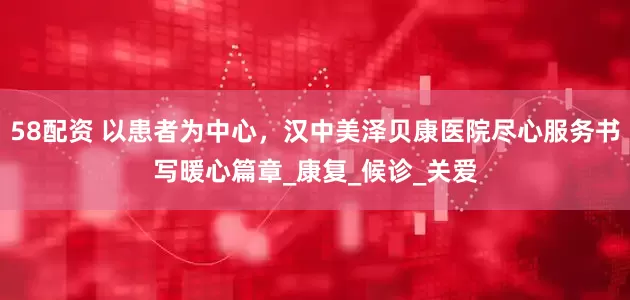 58配资 以患者为中心，汉中美泽贝康医院尽心服务书写暖心篇章_康复_候诊_关爱