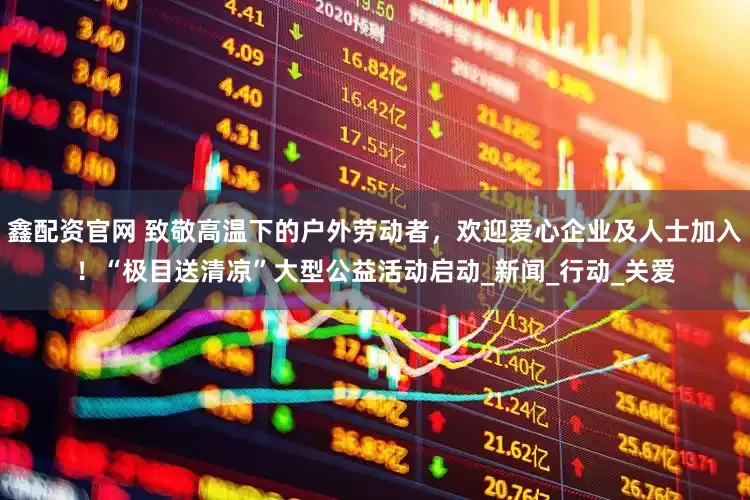 鑫配资官网 致敬高温下的户外劳动者，欢迎爱心企业及人士加入！“极目送清凉”大型公益活动启动_新闻_行动_关爱