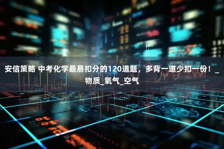 安信策略 中考化学最易扣分的120道题，多背一道少扣一份！_物质_氧气_空气