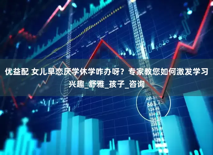 优益配 女儿早恋厌学休学咋办呀？专家教您如何激发学习兴趣_舒雅_孩子_咨询