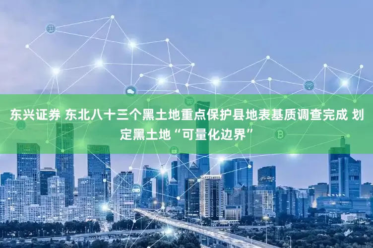 东兴证券 东北八十三个黑土地重点保护县地表基质调查完成 划定黑土地“可量化边界”