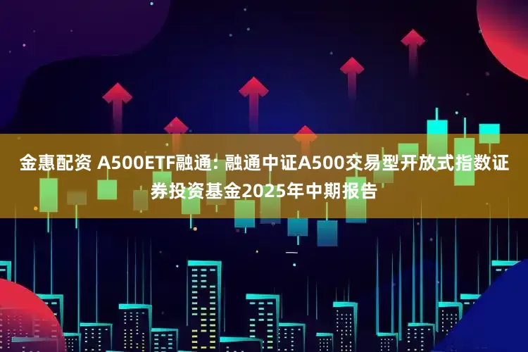 金惠配资 A500ETF融通: 融通中证A500交易型开放式指数证券投资基金2025年中期报告