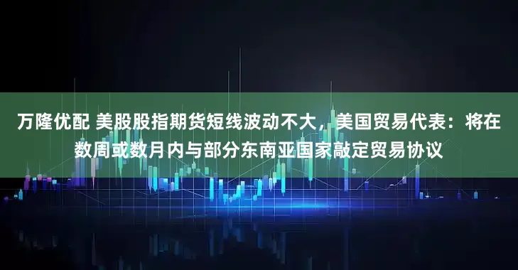 万隆优配 美股股指期货短线波动不大，美国贸易代表：将在数周或数月内与部分东南亚国家敲定贸易协议