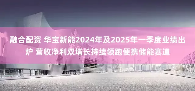 融合配资 华宝新能2024年及2025年一季度业绩出炉 营收净利双增长持续领跑便携储能赛道