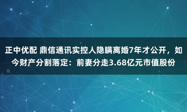 正中优配 鼎信通讯实控人隐瞒离婚7年才公开，如今财产分割落定：前妻分走3.68亿元市值股份