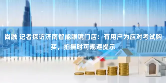 尚融 记者探访济南智能眼镜门店：有用户为应对考试购买，拍摄时可规避提示