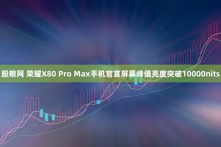 股粮网 荣耀X80 Pro Max手机官宣屏幕峰值亮度突破10000nits